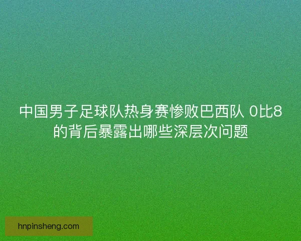 中国男子足球队热身赛惨败巴西队 0比8的背后暴露出哪些深层次问题