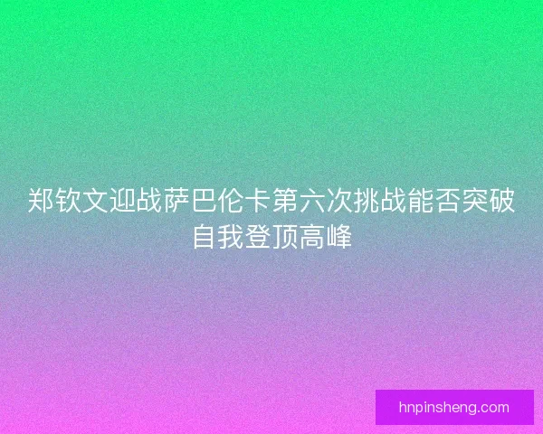 郑钦文迎战萨巴伦卡第六次挑战能否突破自我登顶高峰