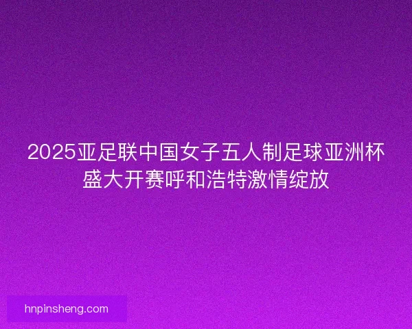 2025亚足联中国女子五人制足球亚洲杯盛大开赛呼和浩特激情绽放