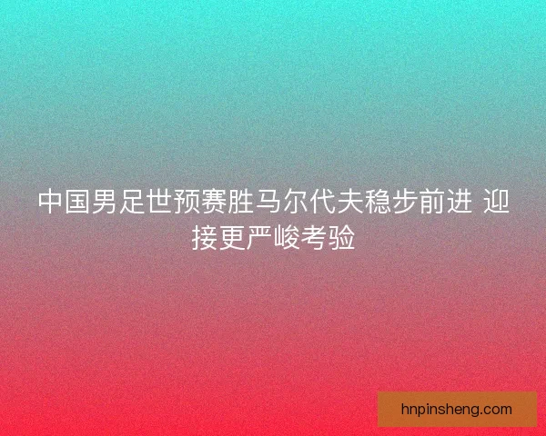 中国男足世预赛胜马尔代夫稳步前进 迎接更严峻考验 中国男足世预赛胜马尔代夫稳步前进 迎接更严峻考验