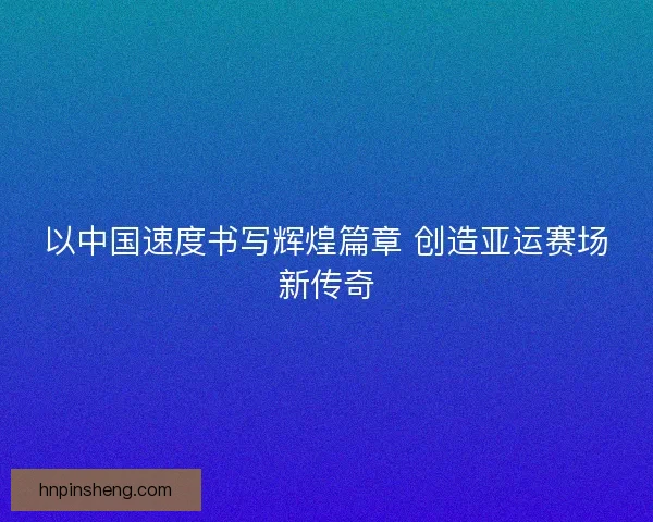 以中国速度书写辉煌篇章 创造亚运赛场新传奇