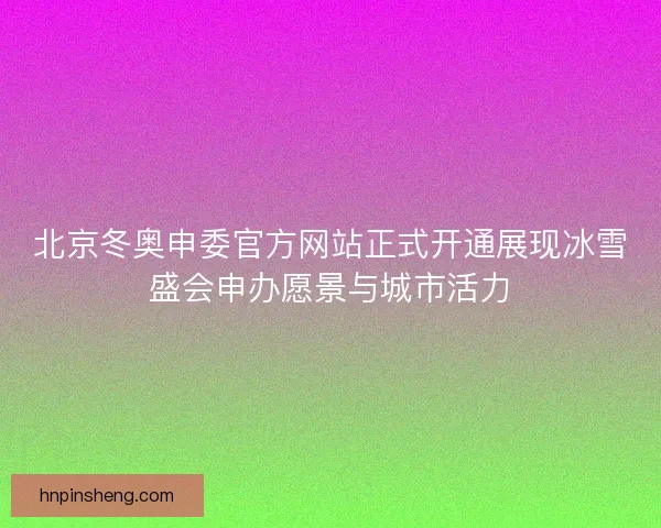 北京冬奥申委官方网站正式开通展现冰雪盛会申办愿景与城市活力