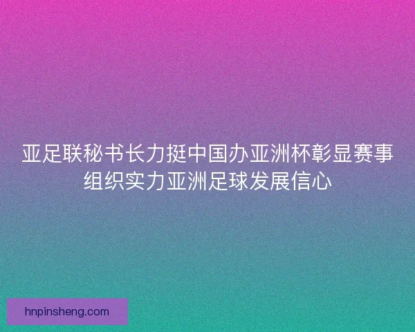 亚足联秘书长力挺中国办亚洲杯彰显赛事组织实力亚洲足球发展信心