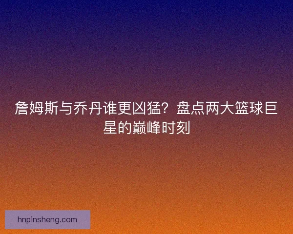 詹姆斯与乔丹谁更凶猛？盘点两大篮球巨星的巅峰时刻
