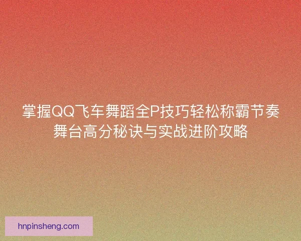 掌握QQ飞车舞蹈全P技巧轻松称霸节奏舞台高分秘诀与实战进阶攻略 掌握QQ飞车舞蹈全P技巧轻松称霸节奏舞台高分秘诀与实战进阶攻略